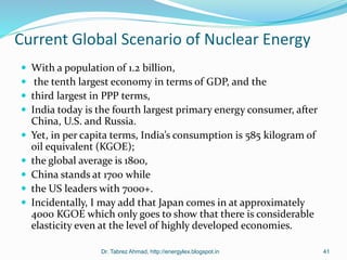 Current Global Scenario of Nuclear Energy
 With a population of 1.2 billion,
 the tenth largest economy in terms of GDP, and the
 third largest in PPP terms,
 India today is the fourth largest primary energy consumer, after
China, U.S. and Russia.
 Yet, in per capita terms, India’s consumption is 585 kilogram of
oil equivalent (KGOE);
 the global average is 1800,
 China stands at 1700 while
 the US leaders with 7000+.
 Incidentally, I may add that Japan comes in at approximately
4000 KGOE which only goes to show that there is considerable
elasticity even at the level of highly developed economies.
Dr. Tabrez Ahmad, http://energylex.blogspot.in 41
 