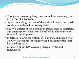  Though our economy has grown annually at an average rate
of 7 per cent since 2000,
 approximately 35 per cent of the national population is still
considered to be below poverty level.
 Nearly a quarter of the population lacks access to electricity
and energy poverty has been identified as a hindrance to
economic development.
 in terms of power generation, with an installed capacity of
4.8 GW, it accounts for slightly over 2 per cent of the total
installed capacity,
 estimated at 225 GW covering thermal, hydel and
renewables.
Dr. Tabrez Ahmad, http://energylex.blogspot.in 42
 