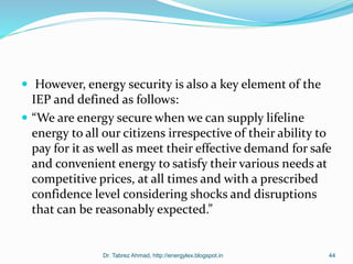  However, energy security is also a key element of the
IEP and defined as follows:
 “We are energy secure when we can supply lifeline
energy to all our citizens irrespective of their ability to
pay for it as well as meet their effective demand for safe
and convenient energy to satisfy their various needs at
competitive prices, at all times and with a prescribed
confidence level considering shocks and disruptions
that can be reasonably expected.”
Dr. Tabrez Ahmad, http://energylex.blogspot.in 44
 