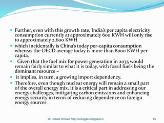  Further, even with this growth rate, India’s per capita electricity
consumption currently at approximately 600 KWH will only rise
to approximately 2,600 KWH
 which incidentally is China’s today per-capita consumption
whereas the OECD average today is more than 8000 KWH per
capita.
 Given that the fuel mix for power generation in 2035 would
remain fairly similar to what it is today, with fossil fuels being the
dominant resource –
 it implies, in turn, a growing import dependency.
 Therefore, even though nuclear energy will remain a small part
of the overall energy mix, it is a critical part in addressing our
energy challenges, mitigating carbon emissions and enhancing
energy security in terms of reducing dependence on foreign
energy sources.
Dr. Tabrez Ahmad, http://energylex.blogspot.in 45
 