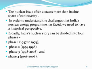  The nuclear issue often attracts more than its due
share of controversy .
 In order to understand the challenges that India’s
nuclear energy programme has faced, we need to have
a historical perspective.
 Broadly, India’s nuclear story can be divided into four
phases –
 phase 1 (1947 to 1974),
 phase 2 (1974-1998),
 phase 3 (1998-2008), and
 phase 4 (post-2008).
Dr. Tabrez Ahmad, http://energylex.blogspot.in 46
 