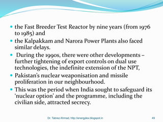  the Fast Breeder Test Reactor by nine years (from 1976
to 1985) and
 the Kalpakkam and Narora Power Plants also faced
similar delays.
 During the 1990s, there were other developments –
further tightening of export controls on dual use
technologies, the indefinite extension of the NPT,
 Pakistan’s nuclear weaponisation and missile
proliferation in our neighbourhood.
 This was the period when India sought to safeguard its
‘nuclear option’ and the programme, including the
civilian side, attracted secrecy.
Dr. Tabrez Ahmad, http://energylex.blogspot.in 49
 