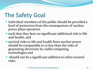 The Safety Goal
 Individual members of the public should be provided a
level of protection from the consequences of nuclear
power plant operation
 such that they bear no significant additional risk to life
and health, and
 societal risks to life and health from nuclear power
should be comparable to or less than the risks of
generating electricity by viable competing
technologies and
 should not be a significant addition to other societal
risks.
Dr. Tabrez Ahmad, http://energylex.blogspot.in 56
 