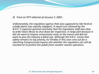3) From an NYT editorial of January 7, 2003 -
Unfortunately, the regulatory agency that was supposed to ride herd on
unsafe plants was equally negligent. A report just released by the
N.R.C.'s inspector general concludes that the regulatory staff was slow
to order Davis-Besse to shut down for inspection, in large part because it
did not want to impose unnecessary costs on the owner and did not
want to give the industry a black eye. Although the N.R.C. insists that
safety remains its top priority, its timidity in this case cries out for a
searching Congressional inquiry into whether the regulators can still be
counted on to protect the public from cavalier reactor operators.
Dr. Tabrez Ahmad, http://energylex.blogspot.in 58
 