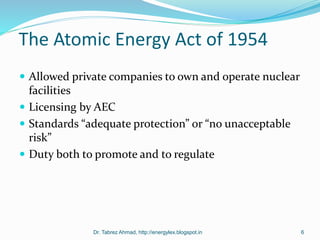 The Atomic Energy Act of 1954
 Allowed private companies to own and operate nuclear
facilities
 Licensing by AEC
 Standards “adequate protection” or “no unacceptable
risk”
 Duty both to promote and to regulate
Dr. Tabrez Ahmad, http://energylex.blogspot.in 6
 