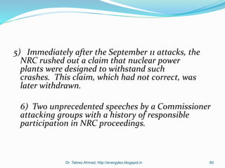 5) Immediately after the September 11 attacks, the
NRC rushed out a claim that nuclear power
plants were designed to withstand such
crashes. This claim, which had not correct, was
later withdrawn.
6) Two unprecedented speeches by a Commissioner
attacking groups with a history of responsible
participation in NRC proceedings.
Dr. Tabrez Ahmad, http://energylex.blogspot.in 60
 