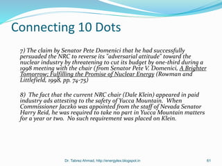 Connecting 10 Dots
7) The claim by Senator Pete Domenici that he had successfully
persuaded the NRC to reverse its "adversarial attitude" toward the
nuclear industry by threatening to cut its budget by one-third during a
1998 meeting with the chair (from Senator Pete V. Domenici, A Brighter
Tomorrow; Fulfilling the Promise of Nuclear Energy (Rowman and
Littlefield, 1998, pp. 74-75)
8) The fact that the current NRC chair (Dale Klein) appeared in paid
industry ads attesting to the safety of Yucca Mountain. When
Commissioner Jaczko was appointed from the staff of Nevada Senator
Harry Reid, he was required to take no part in Yucca Mountain matters
for a year or two. No such requirement was placed on Klein.
Dr. Tabrez Ahmad, http://energylex.blogspot.in 61
 