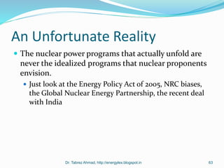 An Unfortunate Reality
 The nuclear power programs that actually unfold are
never the idealized programs that nuclear proponents
envision.
 Just look at the Energy Policy Act of 2005, NRC biases,
the Global Nuclear Energy Partnership, the recent deal
with India
Dr. Tabrez Ahmad, http://energylex.blogspot.in 63
 