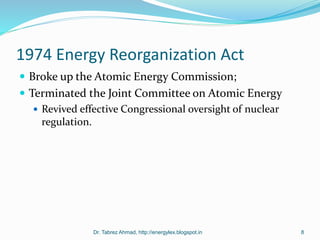 1974 Energy Reorganization Act
 Broke up the Atomic Energy Commission;
 Terminated the Joint Committee on Atomic Energy
 Revived effective Congressional oversight of nuclear
regulation.
Dr. Tabrez Ahmad, http://energylex.blogspot.in 8
 