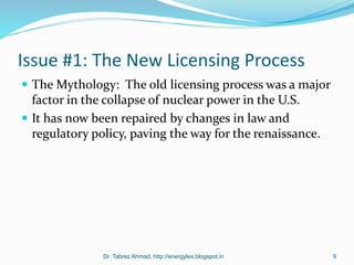 Issue #1: The New Licensing Process
 The Mythology: The old licensing process was a major
factor in the collapse of nuclear power in the U.S.
 It has now been repaired by changes in law and
regulatory policy, paving the way for the renaissance.
Dr. Tabrez Ahmad, http://energylex.blogspot.in 9
 