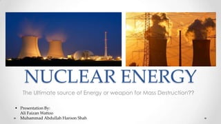 NUCLEAR ENERGY
The Ultimate source of Energy or weapon for Mass Destruction??
 Presentation By:
Ali Faizan Wattoo
Muhammad Abdullah Haroon Shah

 