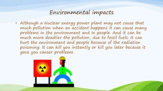 Environmental impacts
• Although a Nuclear energy power plant may not cause that
much pollution when an accident happens it can cause many
problems in the environment and in people. And it can be
much more deadlier the pollution, due to fossil fuels. It can
hurt the environment and people because of the radiation
poisoning. It can kill you instantly or kill you later because it
gave you canser problems.
 