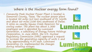 Where is the Nuclear energy form found?
• Comanche Peak Nuclear Power Plant is located in
Somervell County, Texas. The nuclear power plant
is located 40 miles (65 km) southwest of Ft. Worth
and about 60 miles (100 km) southwest of Dallas.
It relies on nearby Squaw Creek Reservoir for
cooling water. The plant has about 1,300
employees and is operated by Luminant
Generation, a subsidiary of Energy Future Holdings
Corporation. In June 2008, the U.S. Nuclear
Regulatory Commission (NRC) approved a request
to increase the generating capacity of units 1 and
2 by approximately 4.5% each. Luminant
Generation Co. implemented the changes
during refueling outages.
 