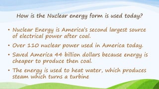 How is the Nuclear energy form is used today?
• Nuclear Energy is America’s second largest source
of electrical power after coal.
• Over 110 nuclear power used in America today.
• Saved America 44 billion dollars because energy is
cheaper to produce then coal.
• The energy is used to heat water, which produces
steam which turns a turbine
 