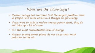 What are the advantages?
• Nuclear energy has overcome 3 of the largest problems that
us people have come across in a struggle to get energy.
• If you were to build a nuclear energy power plant, they do
not take up a lot of room.
• It is the most concentrated form of energy.
• Nuclear energy power plants do not cause that much
pollution to the air.
 