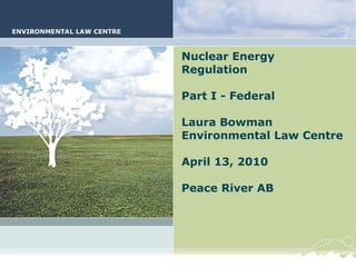 Nuclear Energy Regulation Part I - Federal Laura Bowman Environmental Law Centre April 13, 2010 Peace River AB 