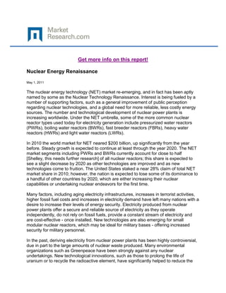 Get more info on this report!

Nuclear Energy Renaissance

May 1, 2011


The nuclear energy technology (NET) market re-emerging, and in fact has been aptly
named by some as the Nuclear Technology Renaissance. Interest is being fueled by a
number of supporting factors, such as a general improvement of public perception
regarding nuclear technologies, and a global need for more reliable, less costly energy
sources. The number and technological development of nuclear power plants is
increasing worldwide. Under the NET umbrella, some of the more common nuclear
reactor types used today for electricity generation include pressurized water reactors
(PWRs), boiling water reactors (BWRs), fast breeder reactors (FBRs), heavy water
reactors (HWRs) and light water reactors (LWRs).

In 2010 the world market for NET neared $200 billion, up significantly from the year
before. Steady growth is expected to continue at least through the year 2020. The NET
market segments including PWRs and BWRs currently account for close to half
[Shelley, this needs further research] of all nuclear reactors; this share is expected to
see a slight decrease by 2020 as other technologies are improved and as new
technologies come to fruition. The United States staked a near 28% claim of total NET
market share in 2010; however, the nation is expected to lose some of its dominance to
a handful of other countries by 2020, which are either increasing their nuclear
capabilities or undertaking nuclear endeavors for the first time.

Many factors, including aging electricity infrastructures, increases in terrorist activities,
higher fossil fuel costs and increases in electricity demand have left many nations with a
desire to increase their levels of energy security. Electricity produced from nuclear
power plants offer a secure and reliable source of electricity as they operate
independently, do not rely on fossil fuels, provide a constant stream of electricity and
are cost-effective - once installed. New technologies are also emerging for small
modular nuclear reactors, which may be ideal for military bases - offering increased
security for military personnel.

In the past, deriving electricity from nuclear power plants has been highly controversial,
due in part to the large amounts of nuclear waste produced. Many environmental
organizations such as Greenpeace have been strongly against any nuclear
undertakings. New technological innovations, such as those to prolong the life of
uranium or to recycle the radioactive element, have significantly helped to reduce the
 