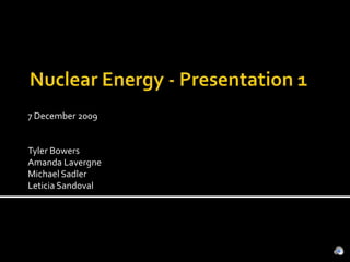 Nuclear Energy - Presentation 1 7 December 2009 Tyler Bowers Amanda Lavergne Michael Sadler Leticia Sandoval 