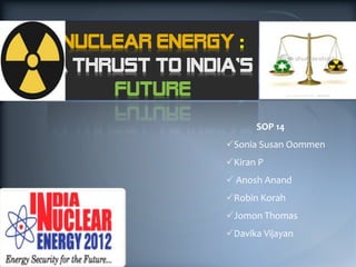 NUCLEAR ENERGY :
A THRUST TO INDIA’S
     FUTURE
                      SOP 14
                Sonia Susan Oommen
                Kiran P
                 Anosh Anand
                Robin Korah
                Jomon Thomas
                Davika Vijayan
 