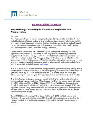Get more info on this report!

Nuclear Energy Technologies Worldwide: Components and
Manufacturing

May 1, 2009
Manufacturers of nuclear reactor components are entering a pivotal period as the new
global landscape of global nuclear energy production takes shape. Nations committed
to constructing next-generation nuclear facilities that leverage the latest technology will
depend on manufacturers to provide high quality products that foster a safe, secure,
and enduring environment for nuclear energy production.

Governments, meanwhile, are challenged by the weak global economy that has
tightened credit needed to fund some of their long-term nuclear energy initiatives.
Suppliers to the nuclear energy construction market are also attempting to keep pace
with increased demand as they struggle to stay afloat with a reduced labor force. The
companies, which include Areva and Mitsubishi, are leveraging their economies of scale
in energy markets by collaborating and aligning with competitors to gain market share
and increase their installed base of customers.

The U.S. is the global leader in nuclear energy technology manufacturing, having a total
market value of nearly $45.2 billion in 2002 and growing to an estimated $50.8 billion by
year-end 2009. By 2013, SBI estimates that the U.S. market value will reach $61.1
billion, growing at an eleven-year Compounded Annual Growth Rate (CAGR) of 2.8%.

The U.S., France, and Japan comprise more than half of the global value of nuclear
energy technology manufacturing. SBI estimates that France’s market value will grow
from $28.9 billion in 2009 to $34.8 billion in 2013 (3.4% CAGR) and Japan will grow
from $19.6 billion to $23.7 billion (3.4%) in 2013. On a share basis, through 2013, the
top three manufacturing nations will maintain their leadership positions, although they
will lose share to other nations such as China and South Korea, which will accelerate
their manufacturing efforts.

On a CAGR basis, however, SBI projects that through 2013 the Netherlands and
Pakistan will grow at the fastest rates, 15.9% and 31.6%, respectively, and afford the
greatest market opportunities for suppliers to the nuclear technology manufacturing
industry.
 