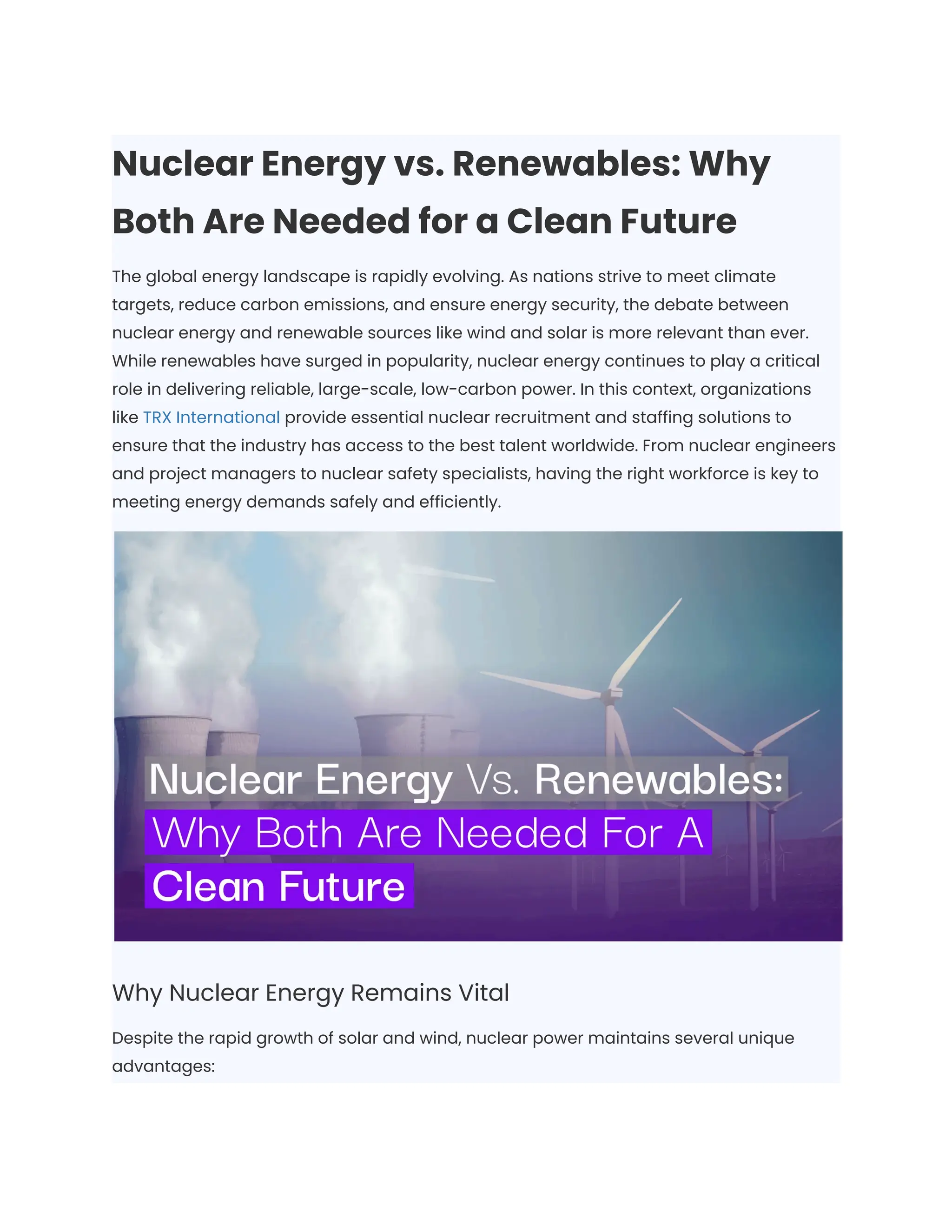 Nuclear Energy vs. Renewables: Why
Both Are Needed for a Clean Future
The global energy landscape is rapidly evolving. As nations strive to meet climate
targets, reduce carbon emissions, and ensure energy security, the debate between
nuclear energy and renewable sources like wind and solar is more relevant than ever.
While renewables have surged in popularity, nuclear energy continues to play a critical
role in delivering reliable, large-scale, low-carbon power. In this context, organizations
like TRX International provide essential nuclear recruitment and staffing solutions to
ensure that the industry has access to the best talent worldwide. From nuclear engineers
and project managers to nuclear safety specialists, having the right workforce is key to
meeting energy demands safely and efficiently.
Why Nuclear Energy Remains Vital
Despite the rapid growth of solar and wind, nuclear power maintains several unique
advantages:
 