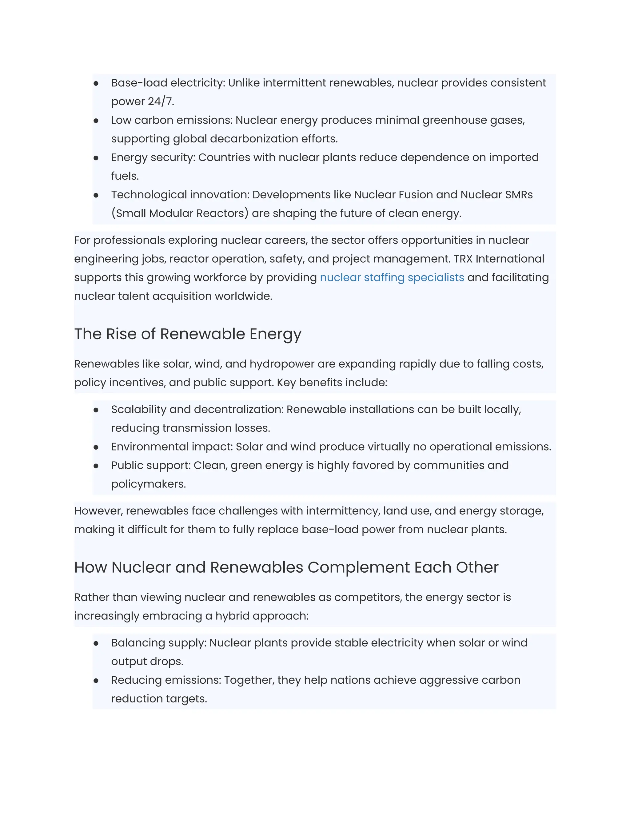 ●​ Base-load electricity: Unlike intermittent renewables, nuclear provides consistent
power 24/7.
●​ Low carbon emissions: Nuclear energy produces minimal greenhouse gases,
supporting global decarbonization efforts.
●​ Energy security: Countries with nuclear plants reduce dependence on imported
fuels.
●​ Technological innovation: Developments like Nuclear Fusion and Nuclear SMRs
(Small Modular Reactors) are shaping the future of clean energy.
For professionals exploring nuclear careers, the sector offers opportunities in nuclear
engineering jobs, reactor operation, safety, and project management. TRX International
supports this growing workforce by providing nuclear staffing specialists and facilitating
nuclear talent acquisition worldwide.
The Rise of Renewable Energy
Renewables like solar, wind, and hydropower are expanding rapidly due to falling costs,
policy incentives, and public support. Key benefits include:
●​ Scalability and decentralization: Renewable installations can be built locally,
reducing transmission losses.
●​ Environmental impact: Solar and wind produce virtually no operational emissions.
●​ Public support: Clean, green energy is highly favored by communities and
policymakers.
However, renewables face challenges with intermittency, land use, and energy storage,
making it difficult for them to fully replace base-load power from nuclear plants.
How Nuclear and Renewables Complement Each Other
Rather than viewing nuclear and renewables as competitors, the energy sector is
increasingly embracing a hybrid approach:
●​ Balancing supply: Nuclear plants provide stable electricity when solar or wind
output drops.
●​ Reducing emissions: Together, they help nations achieve aggressive carbon
reduction targets.
 
