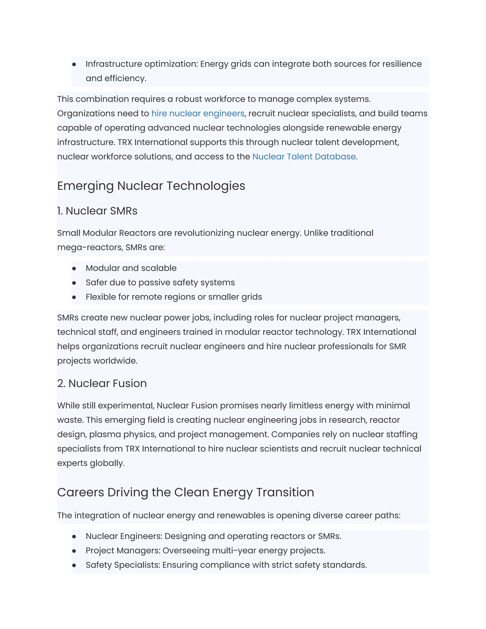 ●​ Infrastructure optimization: Energy grids can integrate both sources for resilience
and efficiency.
This combination requires a robust workforce to manage complex systems.
Organizations need to hire nuclear engineers, recruit nuclear specialists, and build teams
capable of operating advanced nuclear technologies alongside renewable energy
infrastructure. TRX International supports this through nuclear talent development,
nuclear workforce solutions, and access to the Nuclear Talent Database.
Emerging Nuclear Technologies
1. Nuclear SMRs
Small Modular Reactors are revolutionizing nuclear energy. Unlike traditional
mega-reactors, SMRs are:
●​ Modular and scalable
●​ Safer due to passive safety systems
●​ Flexible for remote regions or smaller grids
SMRs create new nuclear power jobs, including roles for nuclear project managers,
technical staff, and engineers trained in modular reactor technology. TRX International
helps organizations recruit nuclear engineers and hire nuclear professionals for SMR
projects worldwide.
2. Nuclear Fusion
While still experimental, Nuclear Fusion promises nearly limitless energy with minimal
waste. This emerging field is creating nuclear engineering jobs in research, reactor
design, plasma physics, and project management. Companies rely on nuclear staffing
specialists from TRX International to hire nuclear scientists and recruit nuclear technical
experts globally.
Careers Driving the Clean Energy Transition
The integration of nuclear energy and renewables is opening diverse career paths:
●​ Nuclear Engineers: Designing and operating reactors or SMRs.
●​ Project Managers: Overseeing multi-year energy projects.
●​ Safety Specialists: Ensuring compliance with strict safety standards.
 