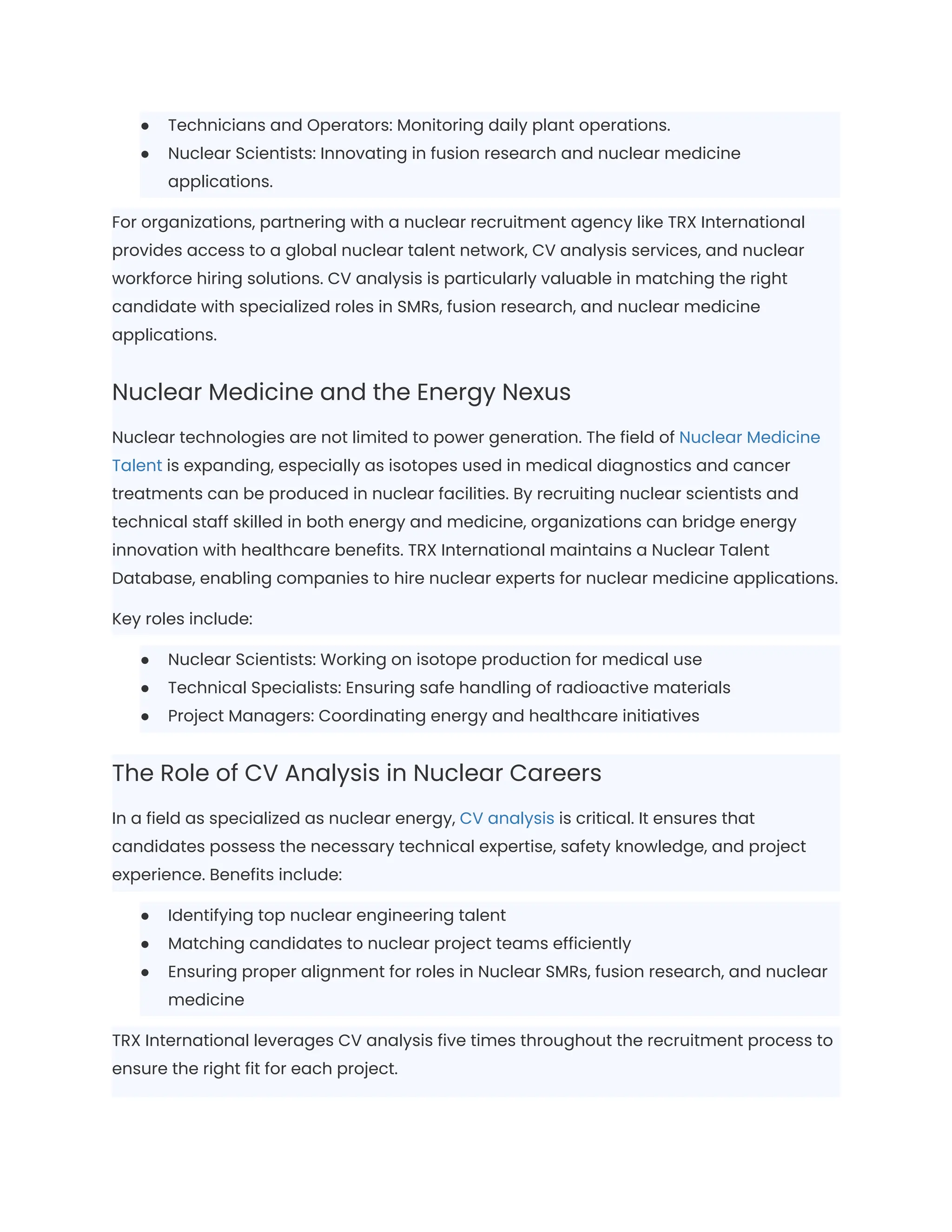 ●​ Technicians and Operators: Monitoring daily plant operations.
●​ Nuclear Scientists: Innovating in fusion research and nuclear medicine
applications.
For organizations, partnering with a nuclear recruitment agency like TRX International
provides access to a global nuclear talent network, CV analysis services, and nuclear
workforce hiring solutions. CV analysis is particularly valuable in matching the right
candidate with specialized roles in SMRs, fusion research, and nuclear medicine
applications.
Nuclear Medicine and the Energy Nexus
Nuclear technologies are not limited to power generation. The field of Nuclear Medicine
Talent is expanding, especially as isotopes used in medical diagnostics and cancer
treatments can be produced in nuclear facilities. By recruiting nuclear scientists and
technical staff skilled in both energy and medicine, organizations can bridge energy
innovation with healthcare benefits. TRX International maintains a Nuclear Talent
Database, enabling companies to hire nuclear experts for nuclear medicine applications.
Key roles include:
●​ Nuclear Scientists: Working on isotope production for medical use
●​ Technical Specialists: Ensuring safe handling of radioactive materials
●​ Project Managers: Coordinating energy and healthcare initiatives
The Role of CV Analysis in Nuclear Careers
In a field as specialized as nuclear energy, CV analysis is critical. It ensures that
candidates possess the necessary technical expertise, safety knowledge, and project
experience. Benefits include:
●​ Identifying top nuclear engineering talent
●​ Matching candidates to nuclear project teams efficiently
●​ Ensuring proper alignment for roles in Nuclear SMRs, fusion research, and nuclear
medicine
TRX International leverages CV analysis five times throughout the recruitment process to
ensure the right fit for each project.
 