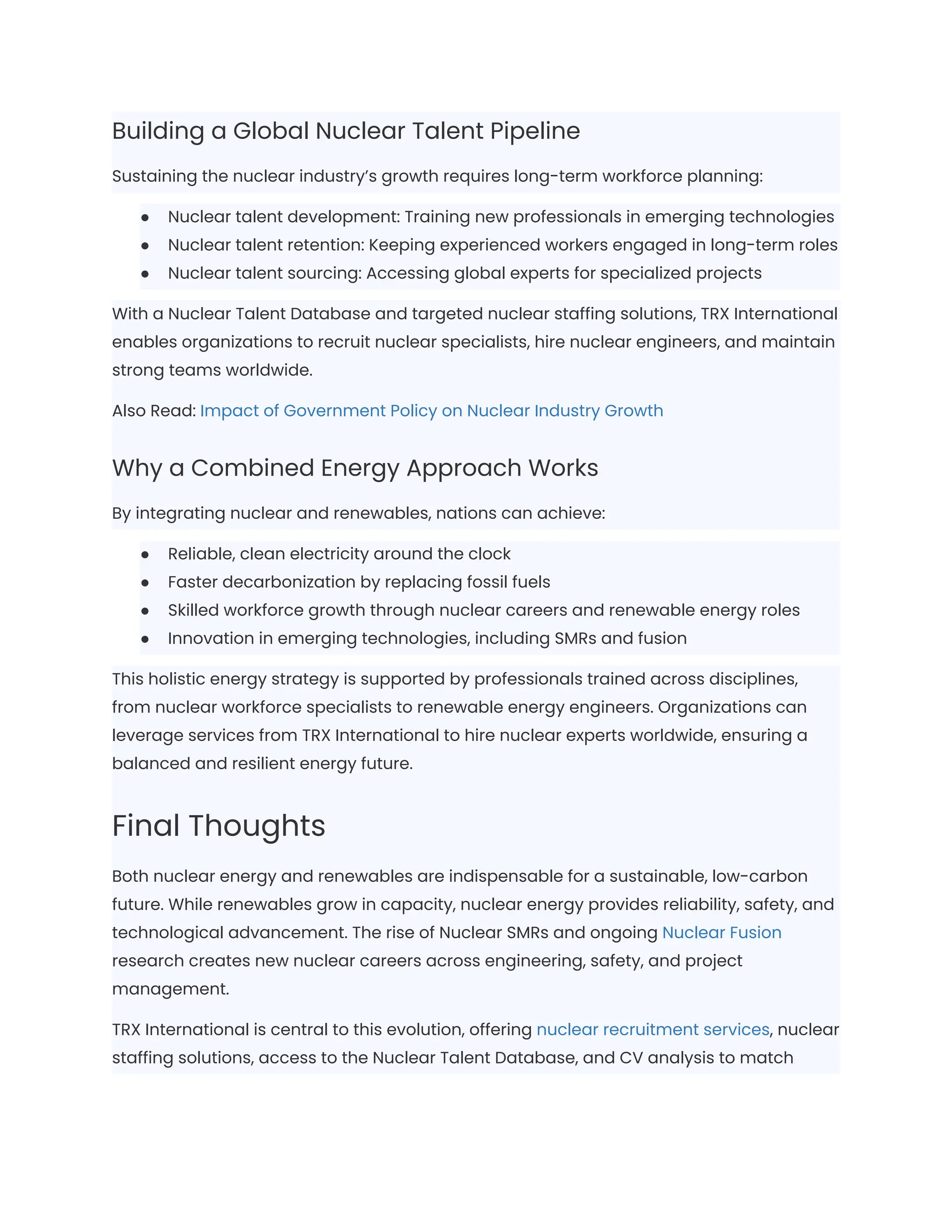Building a Global Nuclear Talent Pipeline
Sustaining the nuclear industry’s growth requires long-term workforce planning:
●​ Nuclear talent development: Training new professionals in emerging technologies
●​ Nuclear talent retention: Keeping experienced workers engaged in long-term roles
●​ Nuclear talent sourcing: Accessing global experts for specialized projects
With a Nuclear Talent Database and targeted nuclear staffing solutions, TRX International
enables organizations to recruit nuclear specialists, hire nuclear engineers, and maintain
strong teams worldwide.
Also Read: Impact of Government Policy on Nuclear Industry Growth
Why a Combined Energy Approach Works
By integrating nuclear and renewables, nations can achieve:
●​ Reliable, clean electricity around the clock
●​ Faster decarbonization by replacing fossil fuels
●​ Skilled workforce growth through nuclear careers and renewable energy roles
●​ Innovation in emerging technologies, including SMRs and fusion
This holistic energy strategy is supported by professionals trained across disciplines,
from nuclear workforce specialists to renewable energy engineers. Organizations can
leverage services from TRX International to hire nuclear experts worldwide, ensuring a
balanced and resilient energy future.
Final Thoughts
Both nuclear energy and renewables are indispensable for a sustainable, low-carbon
future. While renewables grow in capacity, nuclear energy provides reliability, safety, and
technological advancement. The rise of Nuclear SMRs and ongoing Nuclear Fusion
research creates new nuclear careers across engineering, safety, and project
management.
TRX International is central to this evolution, offering nuclear recruitment services, nuclear
staffing solutions, access to the Nuclear Talent Database, and CV analysis to match
 