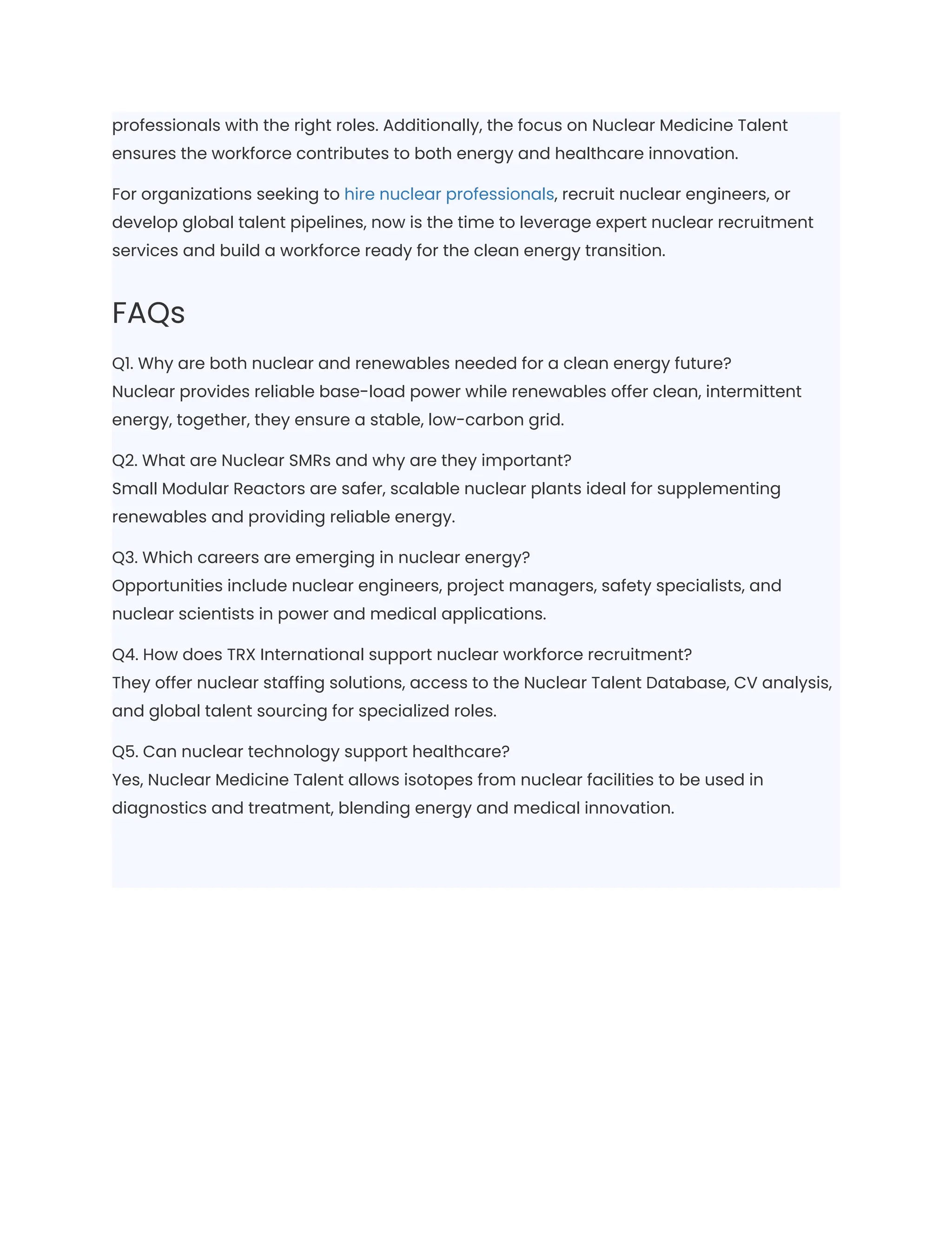 professionals with the right roles. Additionally, the focus on Nuclear Medicine Talent
ensures the workforce contributes to both energy and healthcare innovation.
For organizations seeking to hire nuclear professionals, recruit nuclear engineers, or
develop global talent pipelines, now is the time to leverage expert nuclear recruitment
services and build a workforce ready for the clean energy transition.
FAQs
Q1. Why are both nuclear and renewables needed for a clean energy future?​
Nuclear provides reliable base-load power while renewables offer clean, intermittent
energy, together, they ensure a stable, low-carbon grid.
Q2. What are Nuclear SMRs and why are they important?​
Small Modular Reactors are safer, scalable nuclear plants ideal for supplementing
renewables and providing reliable energy.
Q3. Which careers are emerging in nuclear energy?​
Opportunities include nuclear engineers, project managers, safety specialists, and
nuclear scientists in power and medical applications.
Q4. How does TRX International support nuclear workforce recruitment?​
They offer nuclear staffing solutions, access to the Nuclear Talent Database, CV analysis,
and global talent sourcing for specialized roles.
Q5. Can nuclear technology support healthcare?​
Yes, Nuclear Medicine Talent allows isotopes from nuclear facilities to be used in
diagnostics and treatment, blending energy and medical innovation.
 