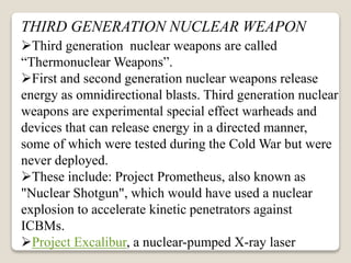 THIRD GENERATION NUCLEAR WEAPON
Third generation nuclear weapons are called
“Thermonuclear Weapons”.
First and second generation nuclear weapons release
energy as omnidirectional blasts. Third generation nuclear
weapons are experimental special effect warheads and
devices that can release energy in a directed manner,
some of which were tested during the Cold War but were
never deployed.
These include: Project Prometheus, also known as
"Nuclear Shotgun", which would have used a nuclear
explosion to accelerate kinetic penetrators against
ICBMs.
Project Excalibur, a nuclear-pumped X-ray laser
 