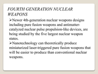 FOURTH GENERATION NUCLEAR
WEAPONS
Newer 4th-generation nuclear weapons designs
including pure fusion weapons and antimatter-
catalyzed nuclear pulse propulsion-like devices, are
being studied by the five largest nuclear weapon
states.
Nanotechnology can theoretically produce
miniaturized laser-triggered pure fusion weapons that
will be easier to produce than conventional nuclear
weapons.
 
