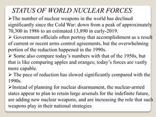 STATUS OF WORLD NUCLEAR FORCES
The number of nuclear weapons in the world has declined
significantly since the Cold War: down from a peak of approximately
70,300 in 1986 to an estimated 13,890 in early-2019.
 Government officials often portray that accomplishment as a result
of current or recent arms control agreements, but the overwhelming
portion of the reduction happened in the 1990s.
 Some also compare today’s numbers with that of the 1950s, but
that is like comparing apples and oranges; today’s forces are vastly
more capable.
 The pace of reduction has slowed significantly compared with the
1990s.
Instead of planning for nuclear disarmament, the nuclear-armed
states appear to plan to retain large arsenals for the indefinite future,
are adding new nuclear weapons, and are increasing the role that such
weapons play in their national strategies
 