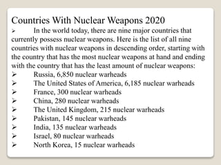 Countries With Nuclear Weapons 2020
 In the world today, there are nine major countries that
currently possess nuclear weapons. Here is the list of all nine
countries with nuclear weapons in descending order, starting with
the country that has the most nuclear weapons at hand and ending
with the country that has the least amount of nuclear weapons:
 Russia, 6,850 nuclear warheads
 The United States of America, 6,185 nuclear warheads
 France, 300 nuclear warheads
 China, 280 nuclear warheads
 The United Kingdom, 215 nuclear warheads
 Pakistan, 145 nuclear warheads
 India, 135 nuclear warheads
 Israel, 80 nuclear warheads
 North Korea, 15 nuclear warheads
 