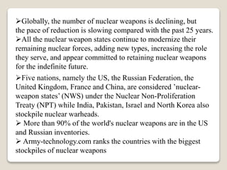 Globally, the number of nuclear weapons is declining, but
the pace of reduction is slowing compared with the past 25 years.
All the nuclear weapon states continue to modernize their
remaining nuclear forces, adding new types, increasing the role
they serve, and appear committed to retaining nuclear weapons
for the indefinite future.
Five nations, namely the US, the Russian Federation, the
United Kingdom, France and China, are considered ’nuclear-
weapon states’ (NWS) under the Nuclear Non-Proliferation
Treaty (NPT) while India, Pakistan, Israel and North Korea also
stockpile nuclear warheads.
 More than 90% of the world's nuclear weapons are in the US
and Russian inventories.
 Army-technology.com ranks the countries with the biggest
stockpiles of nuclear weapons
 