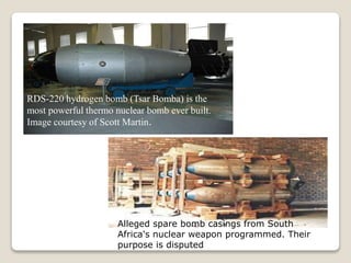 RDS-220 hydrogen bomb (Tsar Bomba) is the
most powerful thermo nuclear bomb ever built.
Image courtesy of Scott Martin.
Alleged spare bomb casings from South
Africa's nuclear weapon programmed. Their
purpose is disputed
 
