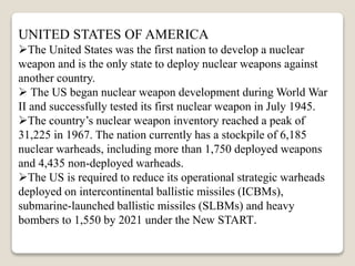 UNITED STATES OF AMERICA
The United States was the first nation to develop a nuclear
weapon and is the only state to deploy nuclear weapons against
another country.
 The US began nuclear weapon development during World War
II and successfully tested its first nuclear weapon in July 1945.
The country’s nuclear weapon inventory reached a peak of
31,225 in 1967. The nation currently has a stockpile of 6,185
nuclear warheads, including more than 1,750 deployed weapons
and 4,435 non-deployed warheads.
The US is required to reduce its operational strategic warheads
deployed on intercontinental ballistic missiles (ICBMs),
submarine-launched ballistic missiles (SLBMs) and heavy
bombers to 1,550 by 2021 under the New START.
 