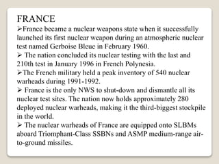 FRANCE
France became a nuclear weapons state when it successfully
launched its first nuclear weapon during an atmospheric nuclear
test named Gerboise Bleue in February 1960.
 The nation concluded its nuclear testing with the last and
210th test in January 1996 in French Polynesia.
The French military held a peak inventory of 540 nuclear
warheads during 1991-1992.
 France is the only NWS to shut-down and dismantle all its
nuclear test sites. The nation now holds approximately 280
deployed nuclear warheads, making it the third-biggest stockpile
in the world.
 The nuclear warheads of France are equipped onto SLBMs
aboard Triomphant-Class SSBNs and ASMP medium-range air-
to-ground missiles.
 