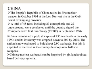 CHINA
The People’s Republic of China tested its first nuclear
weapon in October 1964 at the Lop Nur test site in the Gobi
desert of Xinjiang province.
 A total of 45 tests, including 23 atmospheric and 22
underground, were conducted until the country signed the
Comprehensive Test Ban Treaty (CTBT) in September 1996.
China maintained a peak stockpile of 435 warheads in the early
1990s and its inventory was dropped down to 200 by 2006. The
nation is now estimated to hold about 2,90 warheads, but this is
expected to increase as the country develops new ballistic
weapons.
Chinese nuclear warheads can be launched by air, land and sea-
based delivery systems.
 