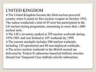 UNITED KINGDOM
The United Kingdom became the third nuclear-powered
country when it tested its first nuclear weapon in October 1952.
The nation conducted a total of 45 tests but participated in the
US nuclear testing programme, amounting to more than 1,000
nuclear tests.
The UK’s inventory peaked at 350 nuclear warheads during
1976-1981 and was limited to 185 warheads by 1999.
The current stockpile includes 200 nuclear warheads,
including 120 operational and 80 non-deployed warheads.
The active nuclear warheads in the British arsenal are
delivered by Trident II submarine-launched ballistic missiles
aboard four Vanguard-Class ballistic missile submarines.
 