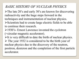 The late 20’s and early 30’s are known for discovering
radioactivity and the huge steps forward in the
techniques and instrumentation of nuclear physics.
Scientists had to create large electric fields to be able
to continue their research.
1930’s- Ernest Lawrence invented the cyclotron
(=circular magnetic accelerator).
It is very difficult to date the birth of nuclear physics.
 The year 1932 is considered to be the birth year of
nuclear physics due to the discovery of the neutron,
positron, deuteron and the completion of the first particle
accelerator.
BASIC HISTORY OF NUCLEAR PHYSICS
 