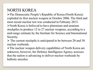 NORTH KOREA
The Democratic People’s Republic of Korea (North Korea)
exploded its first nuclear weapon in October 2006. The third and
most recent nuclear test was conducted in February 2013.
North Korea is believed to have plutonium and uranium
stockpiles to produce 12 to 27 nuclear weapons, according to a
mid-range estimate by the Institute for Science and International
Security.
 The current stockpile is anticipated to be between 20 and 30
nuclear warheads.
The nuclear weapon delivery capabilities of North Korea are
unknown, however, the Defence Intelligence Agency assesses
that the nation is advancing to deliver nuclear warheads by
ballistic missiles.
 