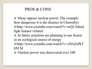  Many oppose nuclear power. The example
how dangerous it is the disaster in Chernobyl.
http://www.youtube.com/watch?v=m2jL5ubnd
8g& feature=related
 In future scientists are planning to use fusion
as an ecological source of energy
http://www.youtube.com/watch?v=vDAZsPkT
kM M
 Nuclear power was discovered over 100
PROS & CONS
 
