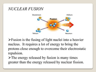 NUCLEAR FUSION
Fusion is the fusing of light nuclei into a heavier
nucleus. It requires a lot of energy to bring the
protons close enough to overcome their electrostatic
repulsion.
The energy released by fusion is many times
greater than the energy released by nuclear fission.
 
