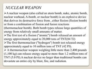 NUCLEAR WEAPON
A nuclear weapon (also called an atom bomb, nuke, atomic bomb,
nuclear warhead, A-bomb, or nuclear bomb) is an explosive device
that derives its destructive force from , either fission (fission bomb)
or from a combination of fission and fusion reactions
(thermonuclear bomb). Both bomb types release large quantities of
energy from relatively small amounts of matter.
The first test of a fission ("atomic") bomb released an amount of
energy approximately equal to 20,000 tons of TNT(84 TJ)
The first thermonuclear ("hydrogen") bomb test released energy
approximately equal to 10 million tons of TNT (42 PJ).
 A thermonuclear weapon weighing little more than 2,400 pounds
(1,100 kg) can release energy equal to more than 1.2 million tons of
TNT (5.0 PJ).A nuclear device no larger than traditional bombs can
devastate an entire city by blast, fire, and radiation.
 