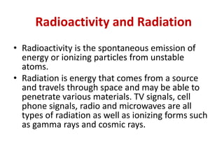 Radioactivity and Radiation
• Radioactivity is the spontaneous emission of
energy or ionizing particles from unstable
atoms.
• Radiation is energy that comes from a source
and travels through space and may be able to
penetrate various materials. TV signals, cell
phone signals, radio and microwaves are all
types of radiation as well as ionizing forms such
as gamma rays and cosmic rays.
 
