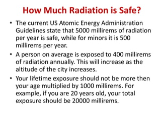 How Much Radiation is Safe?
• The current US Atomic Energy Administration
Guidelines state that 5000 millirems of radiation
per year is safe, while for minors it is 500
millirems per year.
• A person on average is exposed to 400 millirems
of radiation annually. This will increase as the
altitude of the city increases.
• Your lifetime exposure should not be more then
your age multiplied by 1000 millirems. For
example, if you are 20 years old, your total
exposure should be 20000 millirems.
 