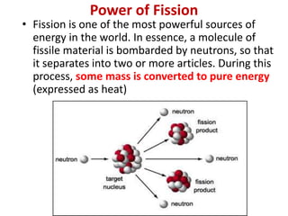 Power of Fission
• Fission is one of the most powerful sources of
energy in the world. In essence, a molecule of
fissile material is bombarded by neutrons, so that
it separates into two or more articles. During this
process, some mass is converted to pure energy
(expressed as heat)
 