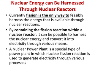 Nuclear Energy can Be Harnessed
Through Nuclear Reactors
• Currently fission is the only way to feasibly
harness the energy that is available through
nuclear reactions.
• By containing the fission reaction within a
nuclear reactor, it can be possible to harness
the nuclear energy and convert it into
electricity through various means.
• A Nuclear Power Plant is a special type of
power plant in which nuclear fission reaction is
used to generate electricity through various
processes
 