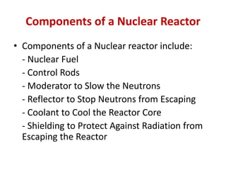 Components of a Nuclear Reactor
• Components of a Nuclear reactor include:
- Nuclear Fuel
- Control Rods
- Moderator to Slow the Neutrons
- Reflector to Stop Neutrons from Escaping
- Coolant to Cool the Reactor Core
- Shielding to Protect Against Radiation from
Escaping the Reactor
 